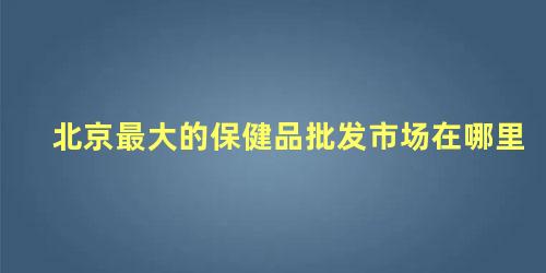 北京保健品批发市场大全(北京保健品批发市场搬到哪里去了)